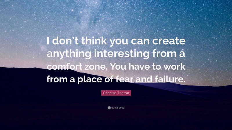 Charlize Theron Quote: “I don’t think you can create anything interesting from a comfort zone. You have to work from a place of fear and failure.”