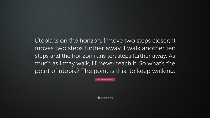 Eduardo Galeano Quote: “Utopia is on the horizon. I move two steps closer; it moves two steps further away. I walk another ten steps and the horizon runs ten steps further away. As much as I may walk, I’ll never reach it. So what’s the point of utopia? The point is this: to keep walking.”