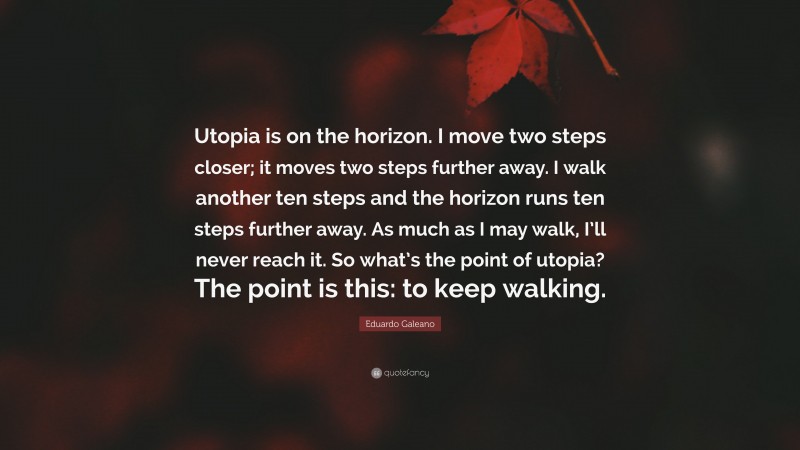 Eduardo Galeano Quote: “Utopia is on the horizon. I move two steps closer; it moves two steps further away. I walk another ten steps and the horizon runs ten steps further away. As much as I may walk, I’ll never reach it. So what’s the point of utopia? The point is this: to keep walking.”