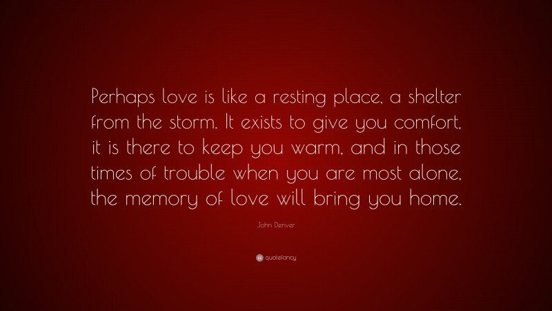 John Denver Quote: “Perhaps love is like a resting place, a shelter from the storm. It exists to give you comfort, it is there to keep you warm, and in those times of trouble when you are most alone, the memory of love will bring you home.”