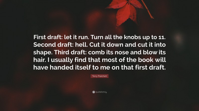 Terry Pratchett Quote: “First draft: let it run. Turn all the knobs up to 11. Second draft: hell. Cut it down and cut it into shape. Third draft: comb its nose and blow its hair. I usually find that most of the book will have handed itself to me on that first draft.”