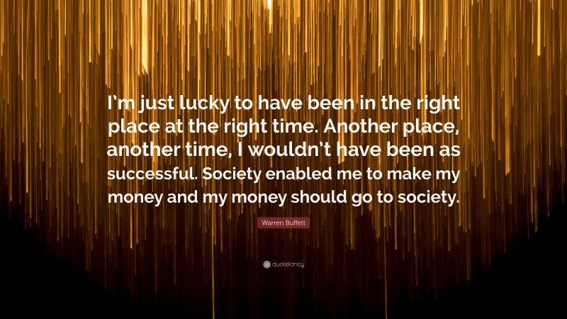 Warren Buffett Quote: “I’m just lucky to have been in the right place at the right time. Another place, another time, I wouldn’t have been as successful. Society enabled me to make my money and my money should go to society.”