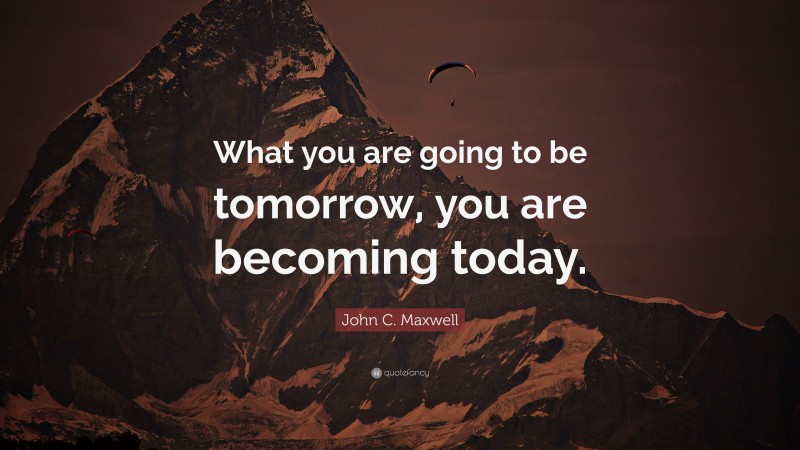 John C. Maxwell Quote: “What you are going to be tomorrow, you are becoming today.”