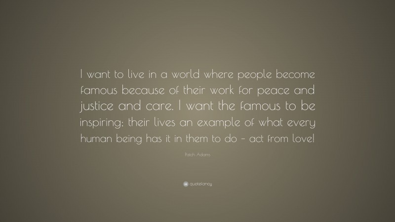 Patch Adams Quote: “I want to live in a world where people become famous because of their work for peace and justice and care. I want the famous to be inspiring; their lives an example of what every human being has it in them to do – act from love!”