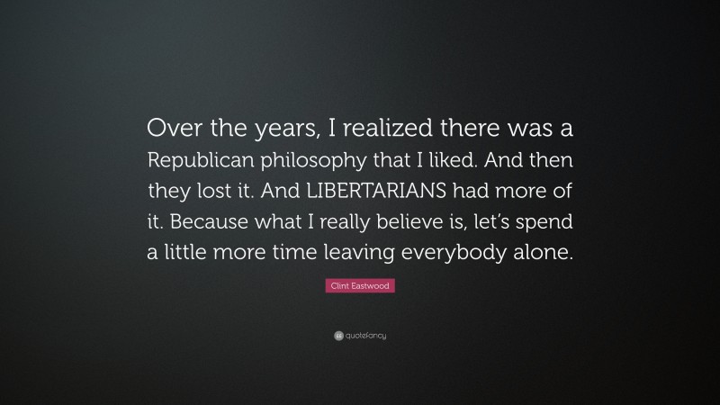 Clint Eastwood Quote: “Over the years, I realized there was a Republican philosophy that I liked. And then they lost it. And LIBERTARIANS had more of it. Because what I really believe is, let’s spend a little more time leaving everybody alone.”