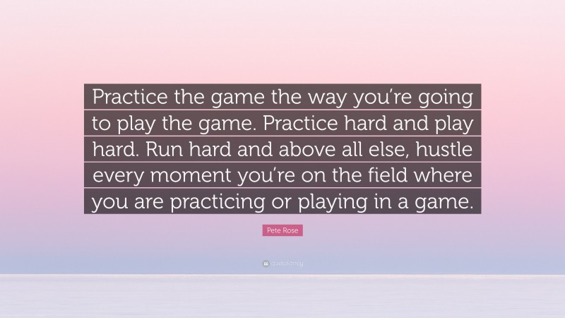 Pete Rose Quote: “Practice the game the way you’re going to play the game. Practice hard and play hard. Run hard and above all else, hustle every moment you’re on the field where you are practicing or playing in a game.”