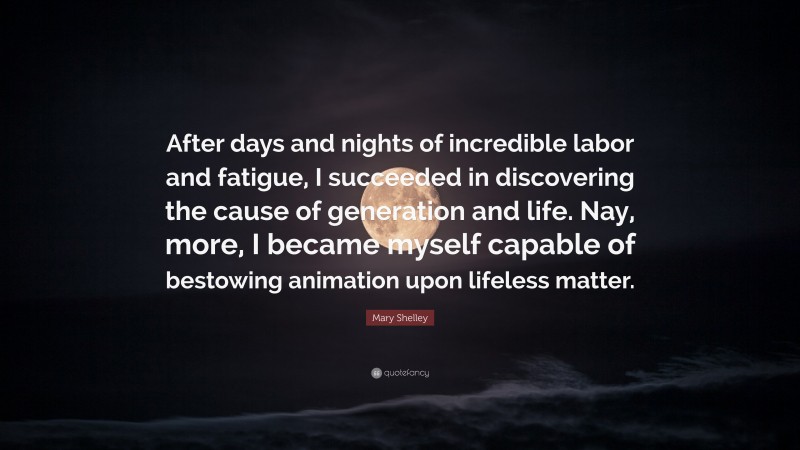 Mary Shelley Quote: “After days and nights of incredible labor and fatigue, I succeeded in discovering the cause of generation and life. Nay, more, I became myself capable of bestowing animation upon lifeless matter.”