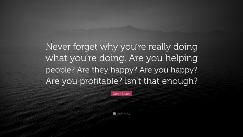 Derek Sivers Quote: “Never forget why you’re really doing what you’re doing. Are you helping people? Are they happy? Are you happy? Are you profitable? Isn’t that enough?”