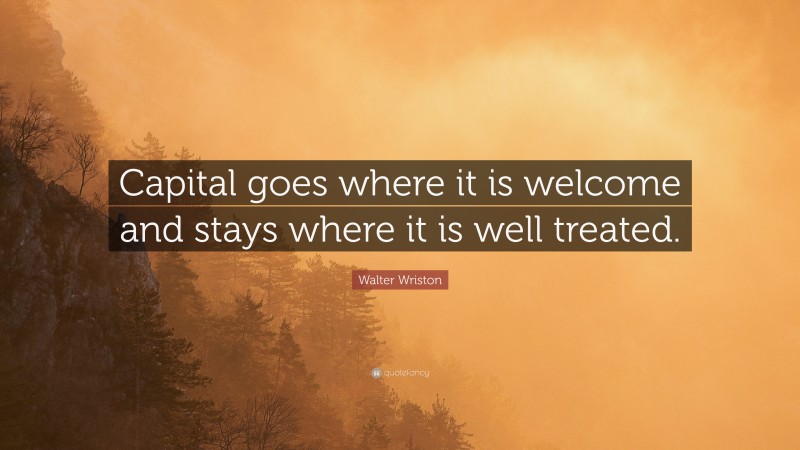 Walter Wriston Quote: “Capital goes where it is welcome and stays where it is well treated.”