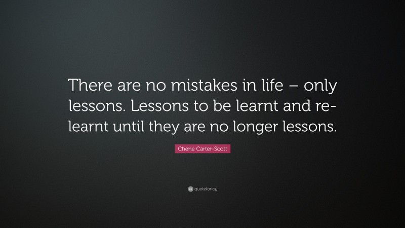 Cherie Carter-Scott Quote: “There are no mistakes in life – only lessons. Lessons to be learnt and re-learnt until they are no longer lessons.”