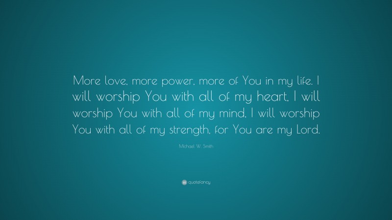 Michael W. Smith Quote: “More love, more power, more of You in my life. I will worship You with all of my heart, I will worship You with all of my mind, I will worship You with all of my strength, for You are my Lord.”