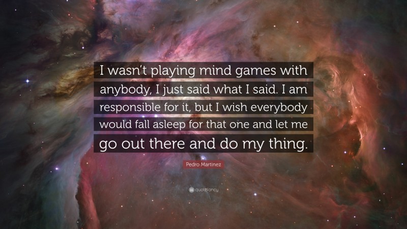 Pedro Martinez Quote: “I wasn’t playing mind games with anybody, I just said what I said. I am responsible for it, but I wish everybody would fall asleep for that one and let me go out there and do my thing.”
