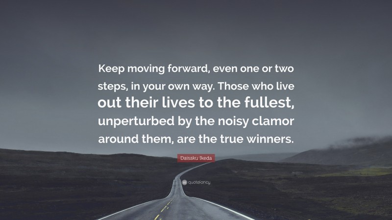 Daisaku Ikeda Quote: “Keep moving forward, even one or two steps, in your own way. Those who live out their lives to the fullest, unperturbed by the noisy clamor around them, are the true winners.”