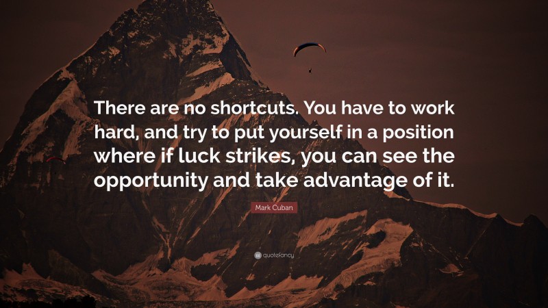 Mark Cuban Quote: “There are no shortcuts. You have to work hard, and try to put yourself in a position where if luck strikes, you can see the opportunity and take advantage of it.”
