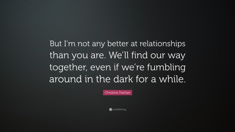 Christine Feehan Quote: “But I’m not any better at relationships than you are. We’ll find our way together, even if we’re fumbling around in the dark for a while.”