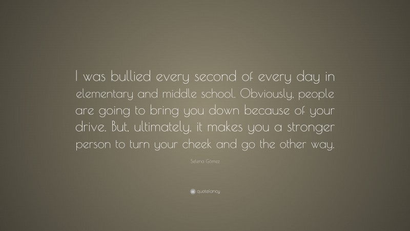 Selena Gómez Quote: “I was bullied every second of every day in elementary and middle school. Obviously, people are going to bring you down because of your drive. But, ultimately, it makes you a stronger person to turn your cheek and go the other way.”