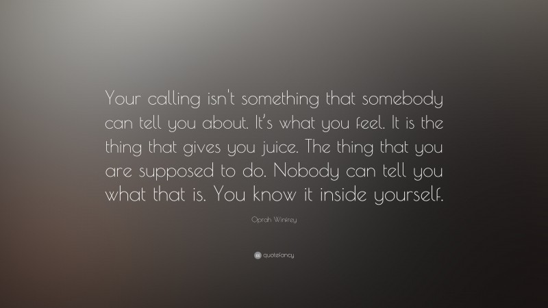 Oprah Winfrey Quote: “Your calling isn't something that somebody can tell you about.  It’s what you feel.  It is the thing that gives you juice.  The thing that you are supposed to do. Nobody can tell you what that is.  You know it inside yourself.”