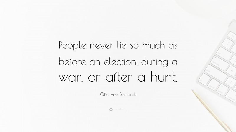 Otto von Bismarck Quote: “People never lie so much as before an election, during a war, or after a hunt.”