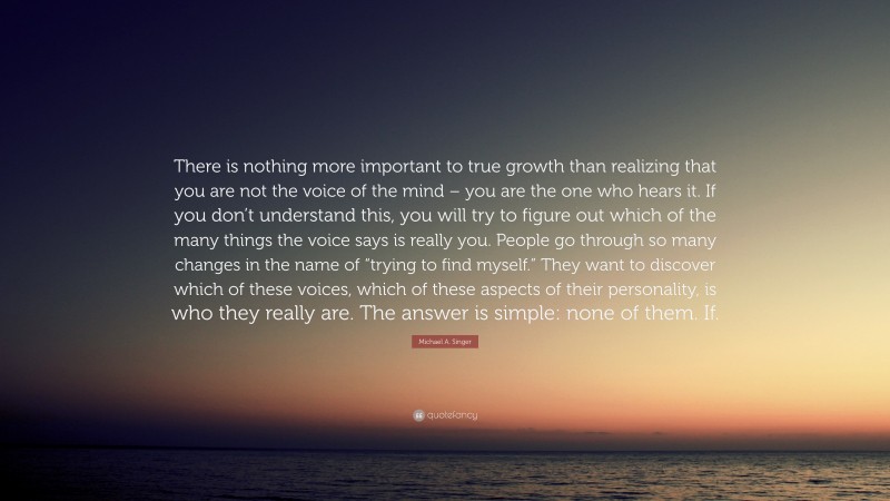Michael A. Singer Quote: “There is nothing more important to true growth than realizing that you are not the voice of the mind – you are the one who hears it. If you don’t understand this, you will try to figure out which of the many things the voice says is really you. People go through so many changes in the name of “trying to find myself.” They want to discover which of these voices, which of these aspects of their personality, is who they really are. The answer is simple: none of them. If.”