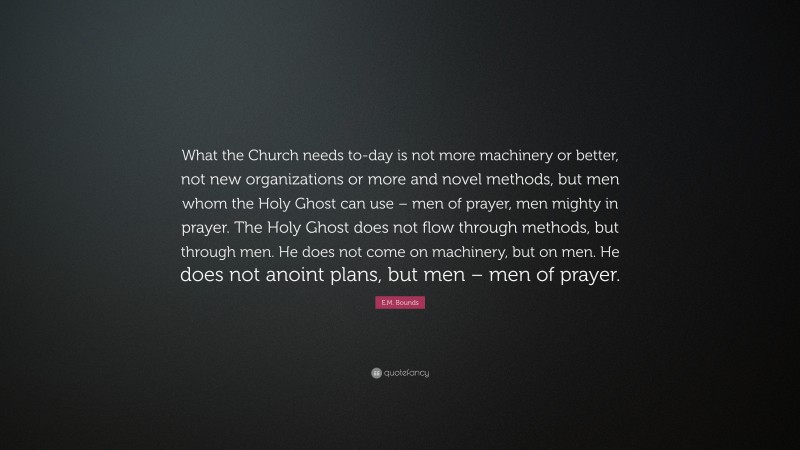 E.M. Bounds Quote: “What the Church needs to-day is not more machinery or better, not new organizations or more and novel methods, but men whom the Holy Ghost can use – men of prayer, men mighty in prayer. The Holy Ghost does not flow through methods, but through men. He does not come on machinery, but on men. He does not anoint plans, but men – men of prayer.”