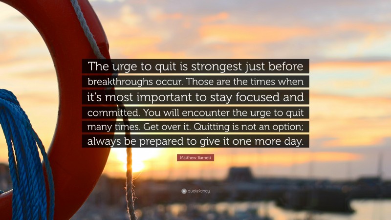 Matthew Barnett Quote: “The urge to quit is strongest just before breakthroughs occur. Those are the times when it’s most important to stay focused and committed. You will encounter the urge to quit many times. Get over it. Quitting is not an option; always be prepared to give it one more day.”