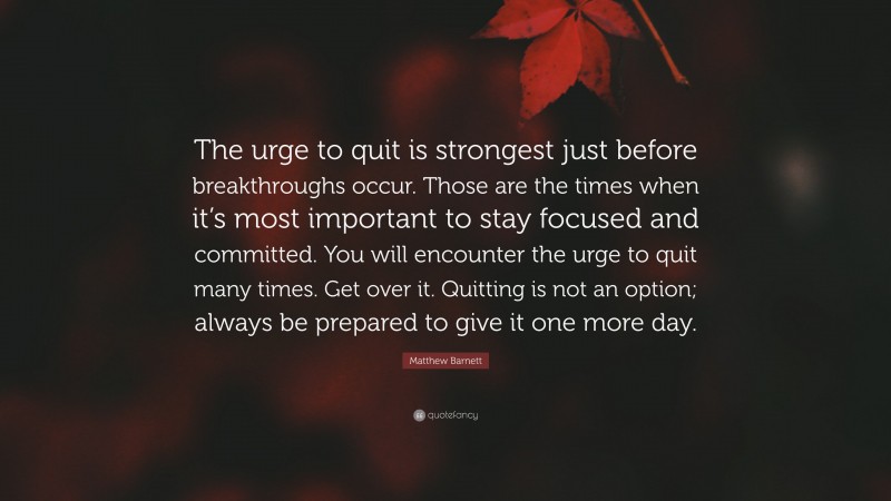 Matthew Barnett Quote: “The urge to quit is strongest just before breakthroughs occur. Those are the times when it’s most important to stay focused and committed. You will encounter the urge to quit many times. Get over it. Quitting is not an option; always be prepared to give it one more day.”