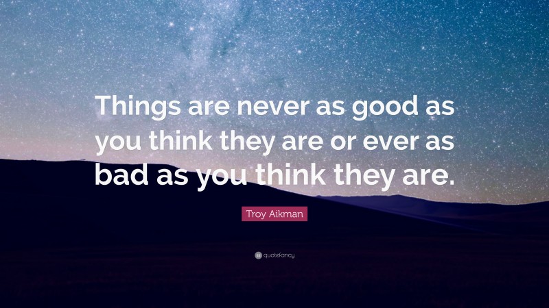 Troy Aikman Quote: “Things are never as good as you think they are or ever as bad as you think they are.”