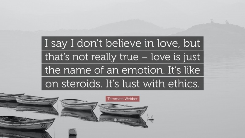 Tammara Webber Quote: “I say I don’t believe in love, but that’s not really true – love is just the name of an emotion. It’s like on steroids. It’s lust with ethics.”