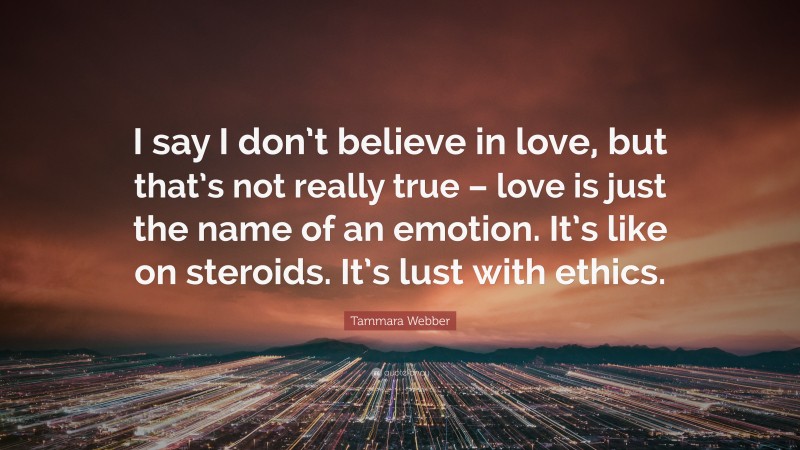 Tammara Webber Quote: “I say I don’t believe in love, but that’s not really true – love is just the name of an emotion. It’s like on steroids. It’s lust with ethics.”