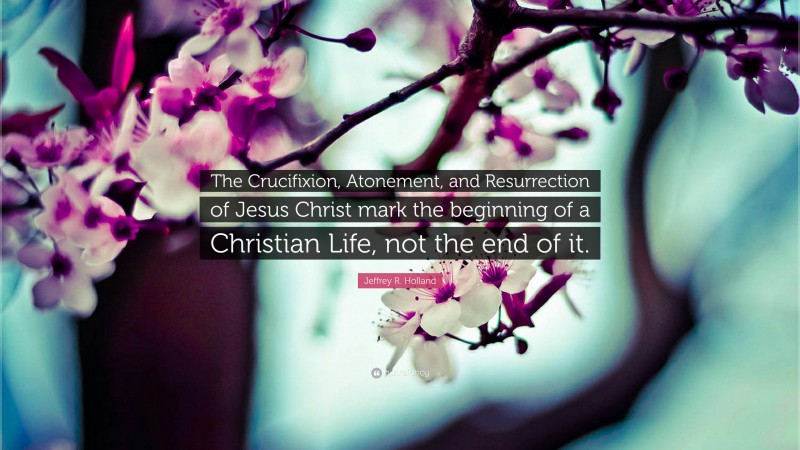 Jeffrey R. Holland Quote: “The Crucifixion, Atonement, and Resurrection of Jesus Christ mark the beginning of a Christian Life, not the end of it.”