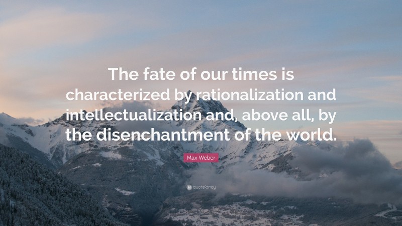 Max Weber Quote: “The fate of our times is characterized by rationalization and intellectualization and, above all, by the disenchantment of the world.”