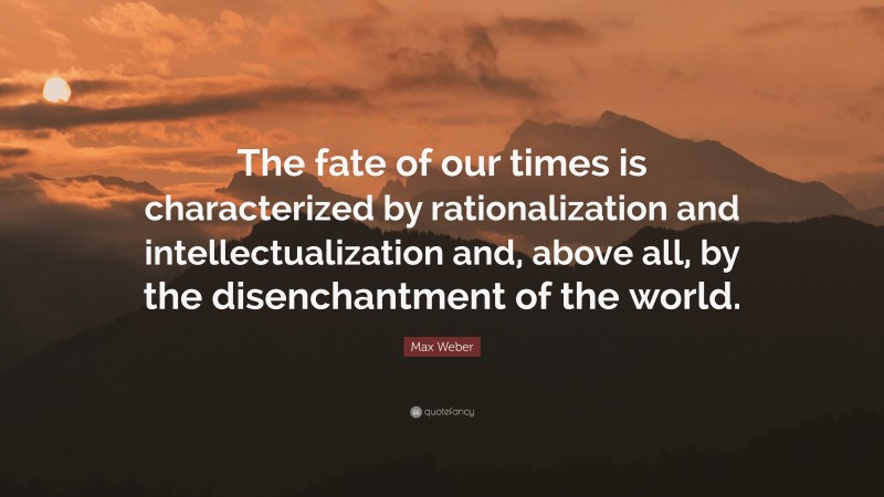 Max Weber Quote: “The fate of our times is characterized by rationalization and intellectualization and, above all, by the disenchantment of the world.”
