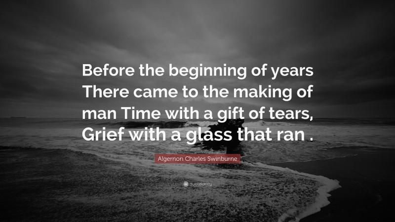Algernon Charles Swinburne Quote: “Before the beginning of years There came to the making of man Time with a gift of tears, Grief with a glass that ran .”