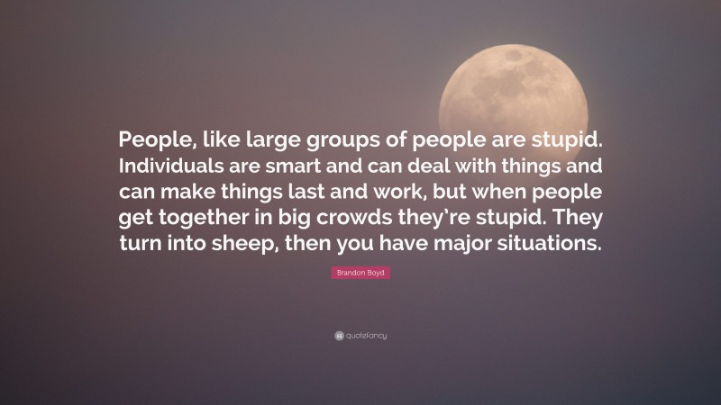 Brandon Boyd Quote: “People, like large groups of people are stupid. Individuals are smart and can deal with things and can make things last and work, but when people get together in big crowds they’re stupid. They turn into sheep, then you have major situations.”