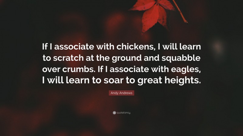 Andy Andrews Quote: “If I associate with chickens, I will learn to scratch at the ground and squabble over crumbs. If I associate with eagles, I will learn to soar to great heights.”