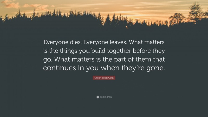 Orson Scott Card Quote: “Everyone dies. Everyone leaves. What matters is the things you build together before they go. What matters is the part of them that continues in you when they’re gone.”