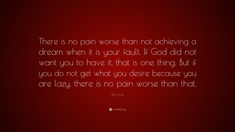 Will Smith Quote: “There is no pain worse than not achieving a dream when it is your fault. If God did not want you to have it, that is one thing. But if you do not get what you desire because you are lazy, there is no pain worse than that.”