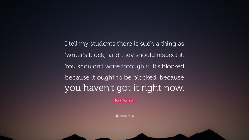 Toni Morrison Quote: “I tell my students there is such a thing as ‘writer’s block,’ and they should respect it. You shouldn’t write through it. It’s blocked because it ought to be blocked, because you haven’t got it right now.”
