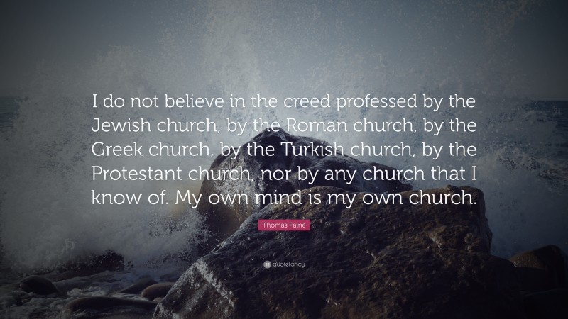 Thomas Paine Quote: “I do not believe in the creed professed by the Jewish church, by the Roman church, by the Greek church, by the Turkish church, by the Protestant church, nor by any church that I know of. My own mind is my own church.”