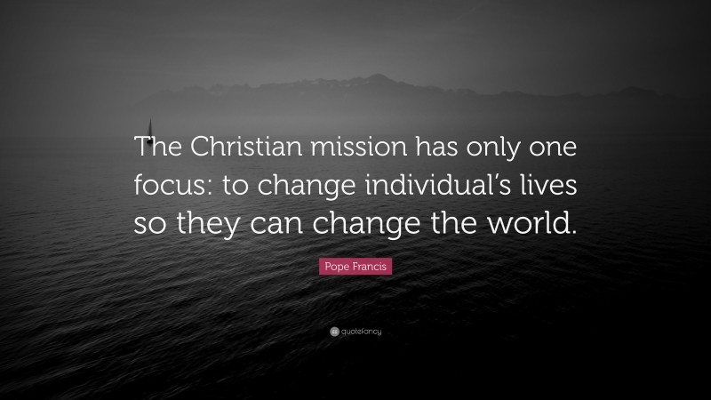 Pope Francis Quote: “The Christian mission has only one focus: to change individual’s lives so they can change the world.”