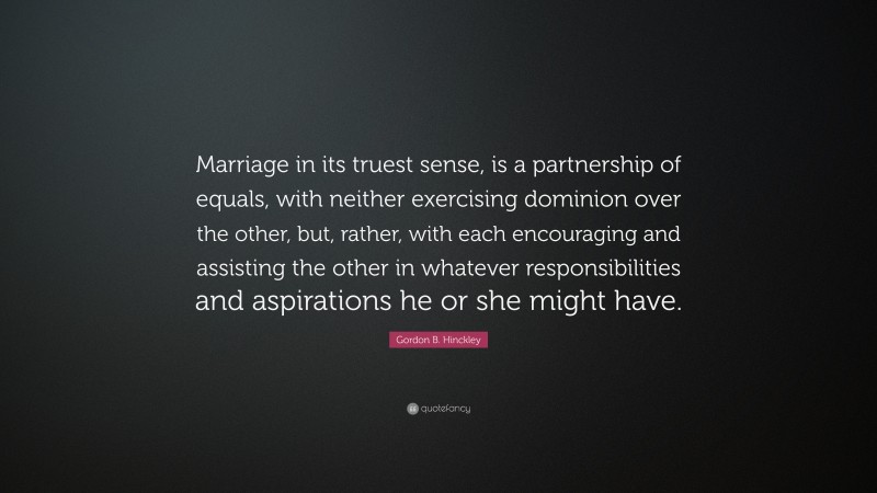 Gordon B. Hinckley Quote: “Marriage in its truest sense, is a partnership of equals, with neither exercising dominion over the other, but, rather, with each encouraging and assisting the other in whatever responsibilities and aspirations he or she might have.”