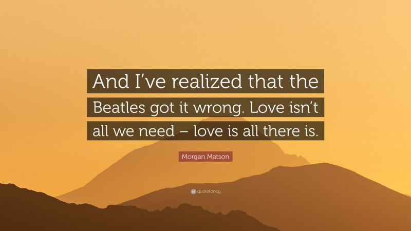 Morgan Matson Quote: “And I’ve realized that the Beatles got it wrong. Love isn’t all we need – love is all there is.”