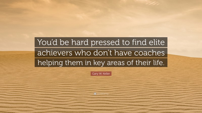 Gary W. Keller Quote: “You’d be hard pressed to find elite achievers who don’t have coaches helping them in key areas of their life.”