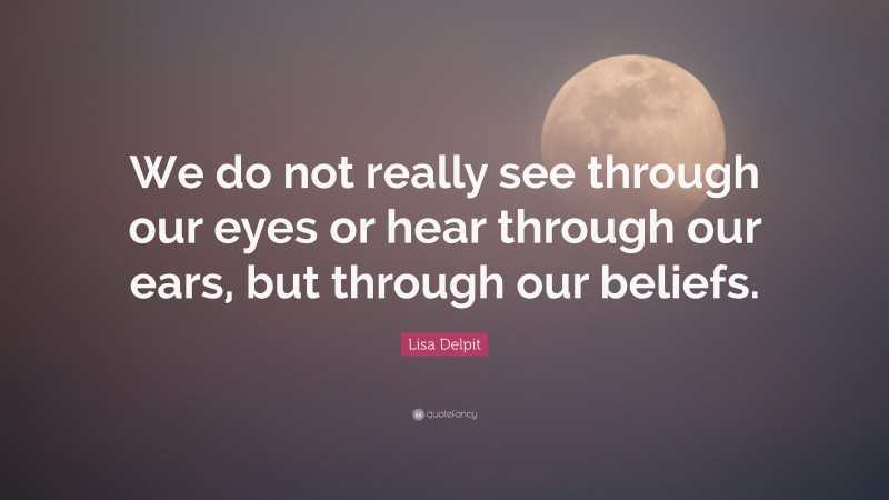 Lisa Delpit Quote: “We do not really see through our eyes or hear through our ears, but through our beliefs.”
