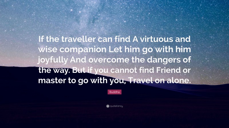 Buddha Quote: “If the traveller can find A virtuous and wise companion Let him go with him joyfully And overcome the dangers of the way. But if you cannot find Friend or master to go with you, Travel on alone.”