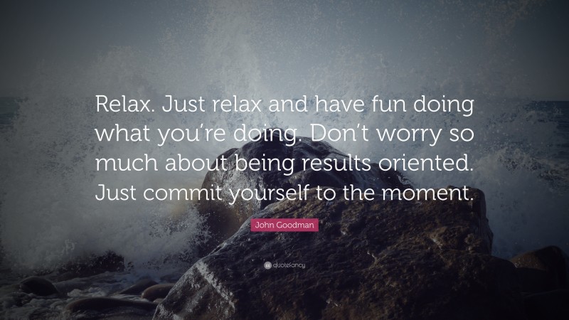 John Goodman Quote: “Relax. Just relax and have fun doing what you’re doing. Don’t worry so much about being results oriented. Just commit yourself to the moment.”