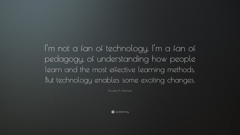 Donald A. Norman Quote: “I’m not a fan of technology. I’m a fan of pedagogy, of understanding how people learn and the most effective learning methods. But technology enables some exciting changes.”