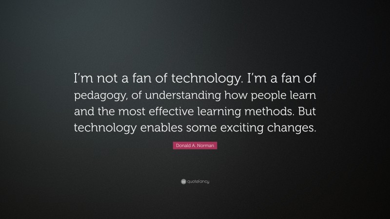 Donald A. Norman Quote: “I’m not a fan of technology. I’m a fan of pedagogy, of understanding how people learn and the most effective learning methods. But technology enables some exciting changes.”