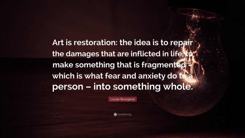 Louise Bourgeois Quote: “Art is restoration: the idea is to repair the damages that are inflicted in life, to make something that is fragmented – which is what fear and anxiety do to a person – into something whole.”