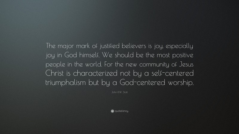 John R.W. Stott Quote: “The major mark of justified believers is joy, especially joy in God himself. We should be the most positive people in the world. For the new community of Jesus Christ is characterized not by a self-centered triumphalism but by a God-centered worship.”